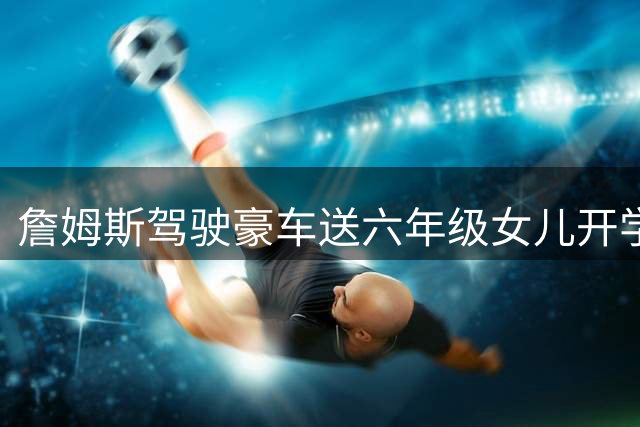 詹姆斯驾驶豪车送六年级女儿开学